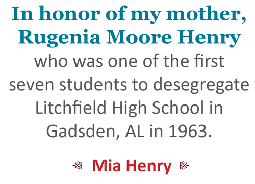 In honor of my mother, Rugenia Moore Henry, who was one of the first seven students to desegregate Litchfield High Schoolin Gadsden, AL in 1963.